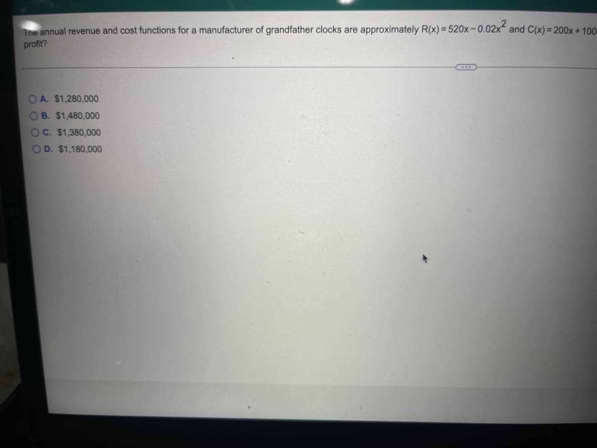 The annual revenue and cost functions for a manufacturer of grandfather clocks are approximately R(x)=520x -0.02x² and C(x) = 200x+100
profit?
OA. $1,280,000
OB. $1,480,000
OC. $1,380,000
OD. $1,180,000