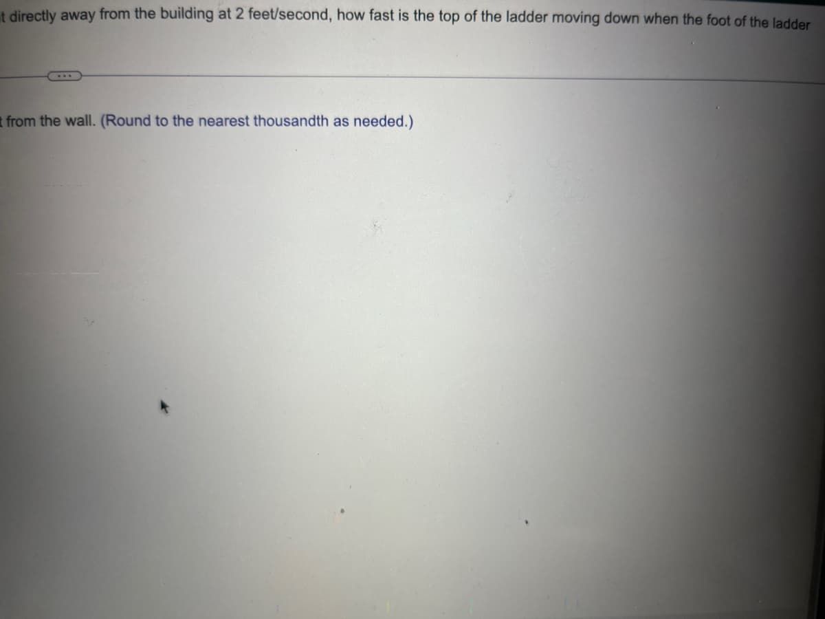 t directly away from the building at 2 feet/second, how fast is the top of the ladder moving down when the foot of the ladder
t from the wall. (Round to the nearest thousandth as needed.)