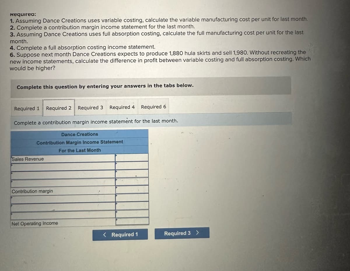 Requirea:
1. Assuming Dance Creations uses variable costing, calculate the variable manufacturing cost per unit for last month.
2. Complete a contribution margin income statement for the last month.
3. Assuming Dance Creations uses full absorption costing, calculate the full manufacturing cost per unit for the last
month.
4. Complete a full absorption costing income statement.
6. Suppose next month Dance Creations expects to produce 1,880 hula skirts and sell 1,980. Without recreating the
new income statements, calculate the difference in profit between variable costing and full absorption costing. Which
would be higher?
Complete this question by entering your answers in the tabs below.
Required 1 Required 2 Required 3 Required 4 Required 6
Complete a contribution margin income statement for the last month.
Dance Creations
Contribution Margin Income Statement
For the Last Month
Sales Revenue
Contribution margin
Net Operating Income
< Required 1
Required 3 >