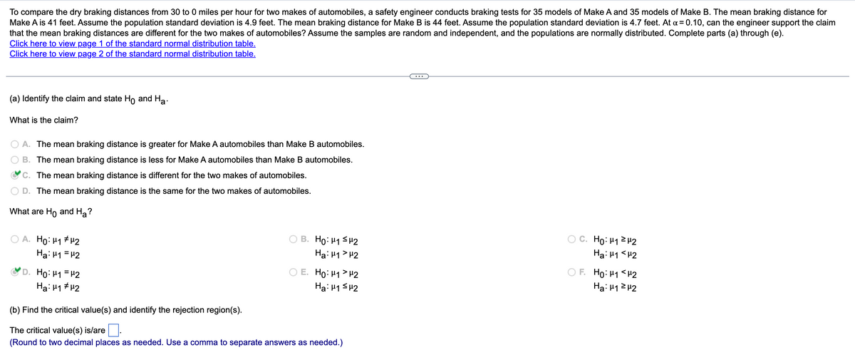 To compare the dry braking distances from 30 to 0 miles per hour for two makes of automobiles, a safety engineer conducts braking tests for 35 models of Make A and 35 models of Make B. The mean braking distance for
Make A is 41 feet. Assume the population standard deviation is 4.9 feet. The mean braking distance for Make B is 44 feet. Assume the population standard deviation is 4.7 feet. At a = 0.10, can the engineer support the claim
that the mean braking distances are different for the two makes of automobiles? Assume the samples are random and independent, and the populations are normally distributed. Complete parts (a) through (e).
Click here to view page 1 of the standard normal distribution table.
Click here to view page 2 of the standard normal distribution table.
(a) Identify the claim and state Ho and Ha
What is the claim?
A. The mean braking distance is greater for Make A automobiles than Make B automobiles.
B. The mean braking distance is less for Make A automobiles than Make B automobiles.
C. The mean braking distance is different for the two makes of automobiles.
D. The mean braking distance is the same for the two makes of automobiles.
What are Ho and Ha?
A. Ho: M₁ μ2
Ha: 1 = 2
Ho: μ1 = μ2
Ha: μ1 μ2
B. Ho: H₁ H2
Ha: H1 H2
E. Ho: ₁2
Ha: μ1 ≤μ2
(b) Find the critical value(s) and identify the rejection region(s).
The critical value(s) is/are
(Round to two decimal places as needed. Use a comma to separate answers as needed.)
C. Ho: 1²2
Ha: 1 <H2
O F. Ho: M1 <H2
Ha: μ1²μ2