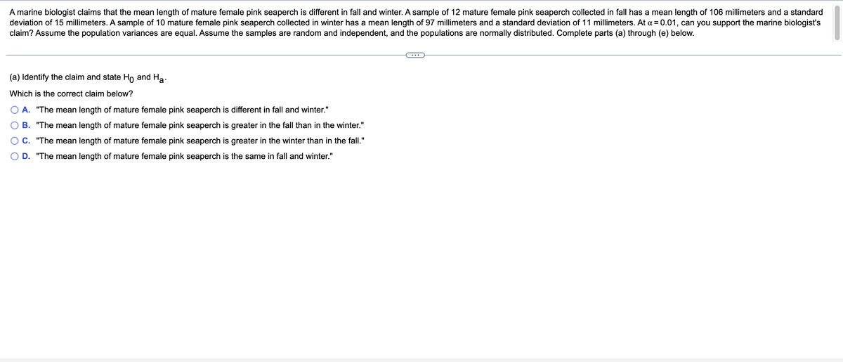 A marine biologist claims that the mean length of mature female pink seaperch is different in fall and winter. A sample of 12 mature female pink seaperch collected in fall has a mean length of 106 millimeters and a standard
deviation of 15 millimeters. A sample of 10 mature female pink seaperch collected in winter has a mean length of 97 millimeters and a standard deviation of 11 millimeters. At α = 0.01, can you support the marine biologist's
claim? Assume the population variances are equal. Assume the samples are random and independent, and the populations are normally distributed. Complete parts (a) through (e) below.
(a) Identify the claim and state Ho and Ha
Which is the correct claim below?
A. "The mean length of mature female pink seaperch is different in fall and winter."
B. "The mean length of mature female pink seaperch is greater in the fall than in the winter."
C. "The mean length of mature female pink seaperch is greater in the winter than in the fall."
D. "The mean length of mature female pink seaperch is the same in fall and winter."