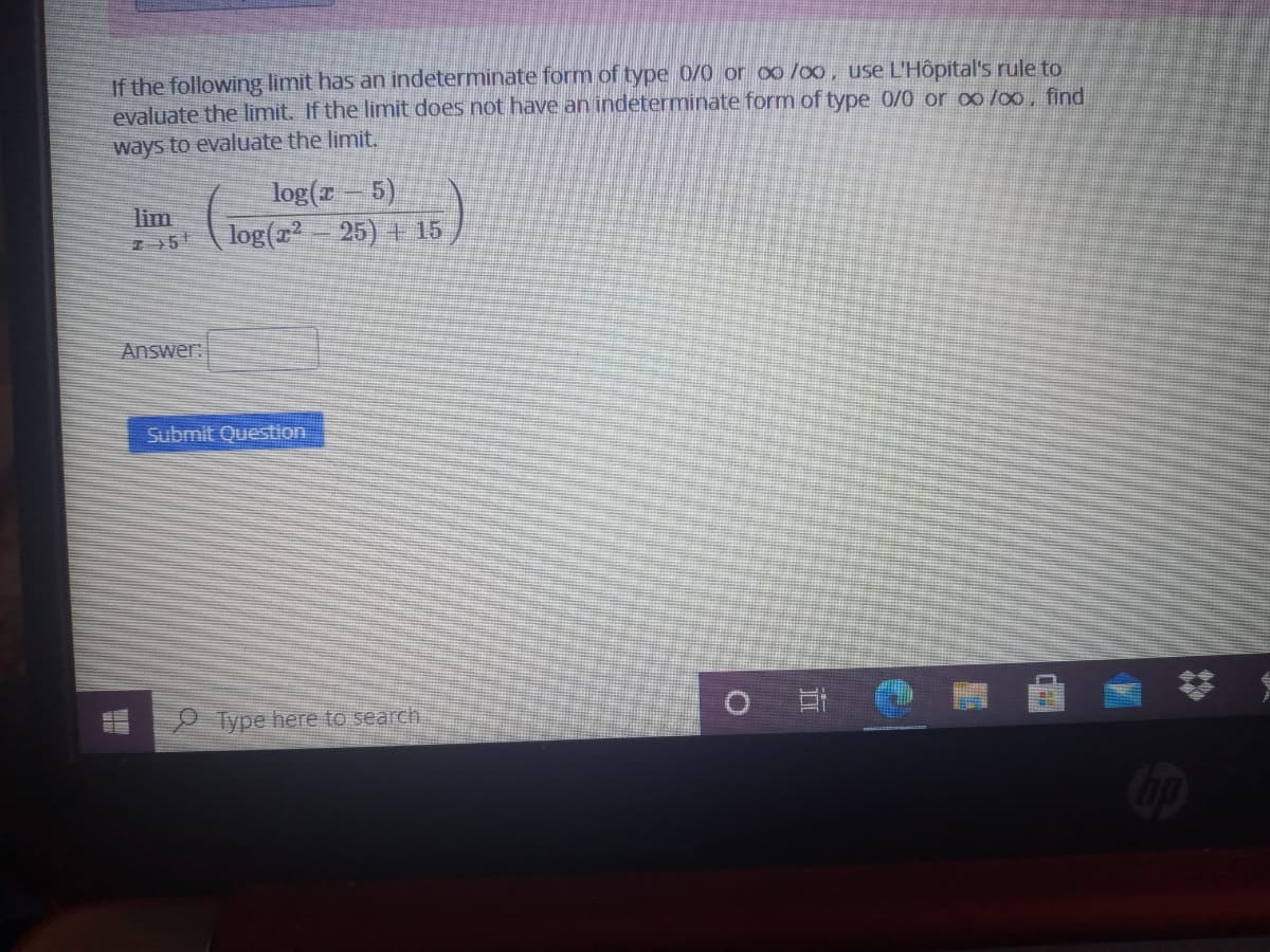 If the following limit has an indeterminate form of type 0/0 or oo /oo, use L'Hôpital's rule to
evaluate the limit. If the limnit does not have an indeterminate form of type 0/0 or o0/00, find
ways to evaluate the limit.
log(r- 5)
log(r 25) + 15
lim
Answer
Submit Question
O Type here to search
立
