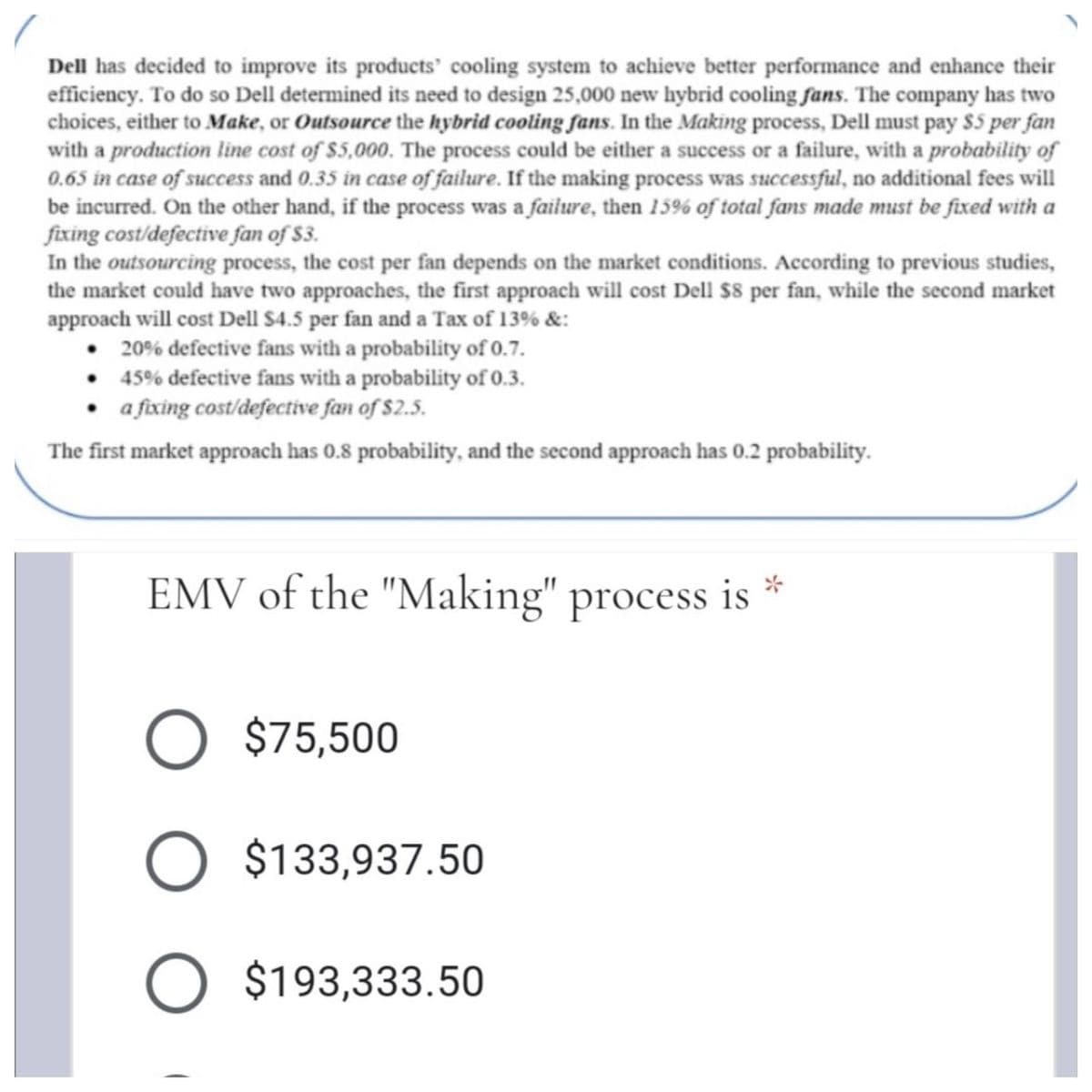 Dell has decided to improve its products' cooling system to achieve better performance and enhance their
efficiency. To do so Dell determined its need to design 25,000 new hybrid cooling fans. The company has two
choices, either to Make, or Outsource the hybrid cooling fans. In the Making process, Dell must pay $5 per fan
with a production line cost of $5,000. The process could be either a success or a failure, with a probability of
0.65 in case of success and 0.35 in case of failure. If the making process was successful, no additional fees will
be incurred. On the other hand, if the process was a failure, then 15% of total fans made must be fixed with a
fixing cost/defective fan of $3.
In the outsourcing process, the cost per fan depends on the market conditions. According to previous studies,
the market could have two approaches, the first approach will cost Dell $8 per fan, while the second market
approach will cost Dell $4.5 per fan and a Tax of 13% &:
• 20% defective fans with a probability of 0.7.
• 45% defective fans with a probability of 0.3.
a fixing cost/defective fan of $2.5.
The first market approach has 0.8 probability, and the second approach has 0.2 probability.
EMV of the "Making"
process is
$75,500
O $133,937.50
$193,333.50
