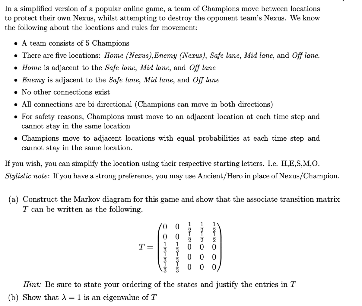 In a simplified version of a popular online game, a team of Champions move between locations
to protect their own Nexus, whilst attempting to destroy the opponent team's Nexus. We know
the following about the locations and rules for movement:
• A team consists of 5 Champions
• There are five locations: Home (Nexus),Enemy (Nexus), Safe lane, Mid lane, and Off lane.
• Home is adjacent to the Safe lane, Mid lane, and Off lane
• Enemy is adjacent to the Safe lane, Mid lane, and Off lane
• No other connections exist
• All connections are bi-directional (Champions can move in both directions)
• For safety reasons, Champions must move to an adjacent location at each time step and
cannot stay in the same location
• Champions move to adjacent locations with equal probabilities at each time step and
cannot stay in the same location.
If you wish, you can simplify the location using their respective starting letters. I.e. H,E,S,M,0.
Stylistic note: If you have a strong preference, you may use Ancient/Hero in place of Nexus/Champion.
(a) Construct the Markov diagram for this game and show that the associate transition matrix
T can be written as the following.
1
1
T =
0 0
Hint: Be sure to state your ordering of the states and justify the entries in T
(b) Show that A= 1 is an eigenvalue of T
HINHIN O O
O O H1 313
O O 1/3H3113

