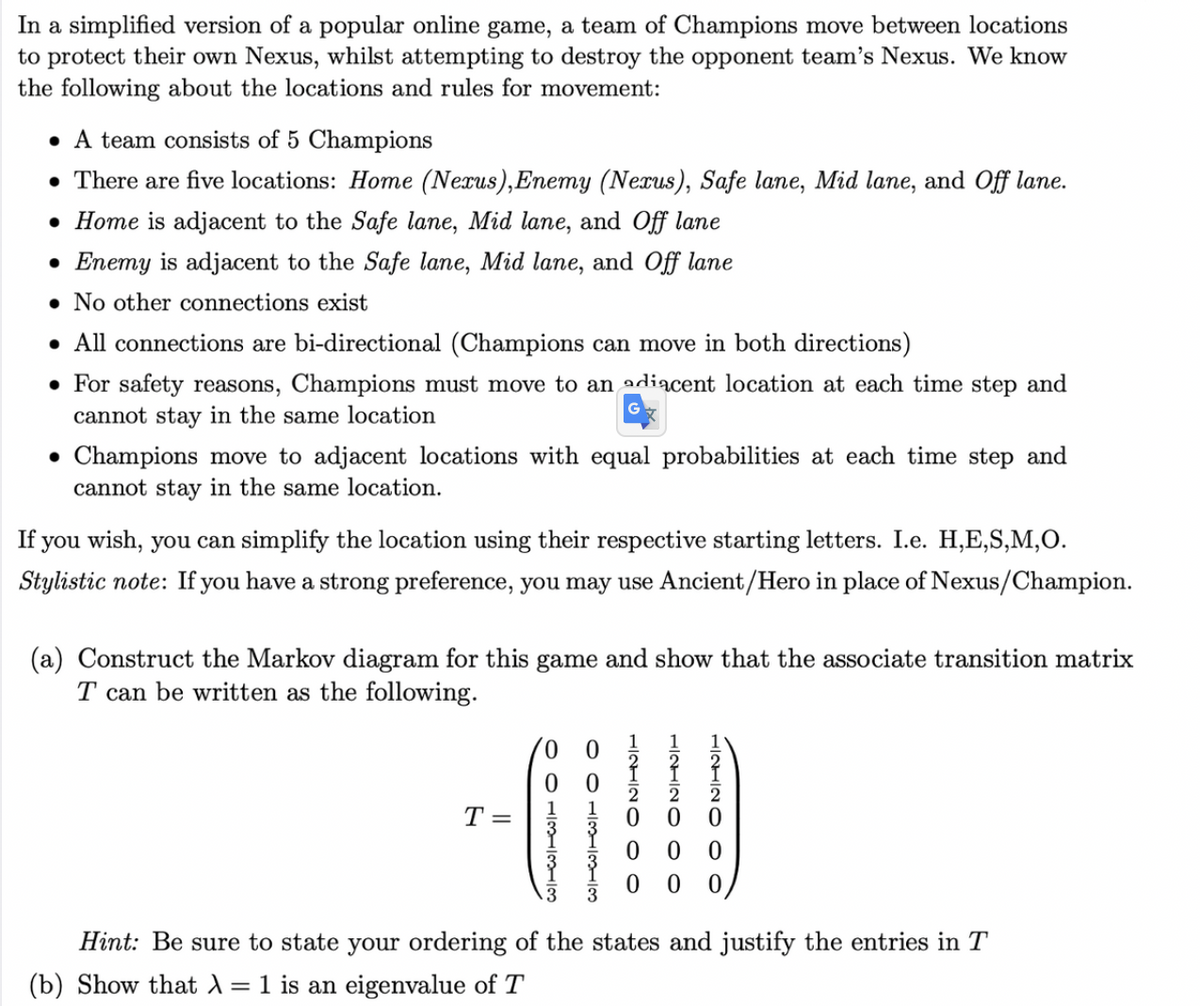 In a simplified version of a popular online game, a team of Champions move between locations
to protect their own Nexus, whilst attempting to destroy the opponent team's Nexus. We know
the following about the locations and rules for movement:
• A team consists of 5 Champions
• There are five locations: Home (Nexus),Enemy (Nexus), Safe lane, Mid lane, and Off lane.
• Home is adjacent to the Safe lane, Mid lane, and Off lane
• Enemy is adjacent to the Safe lane, Mid lane, and Off lane
• No other connections exist
• All connections are bi-directional (Champions can move in both directions)
• For safety reasons, Champions must move to an adiacent location at each time step and
cannot stay in the same location
• Champions move to adjacent locations with equal probabilities at each time step and
cannot stay in the same location.
If you wish, you can simplify the location using their respective starting letters. I.e. H,E,S,M,O.
Stylistic note: If you have a strong preference, you may use Ancient/Hero in place of Nexus/Champion.
(a) Construct the Markov diagram for this game and show that the associate transition matrix
T can be written as the following.
T =
0 0
3
Hint: Be sure to state your ordering of the states and justify the entries in T
(b) Show that A=1 is an eigenvalue of T
HINHIN O O
O O 11333
