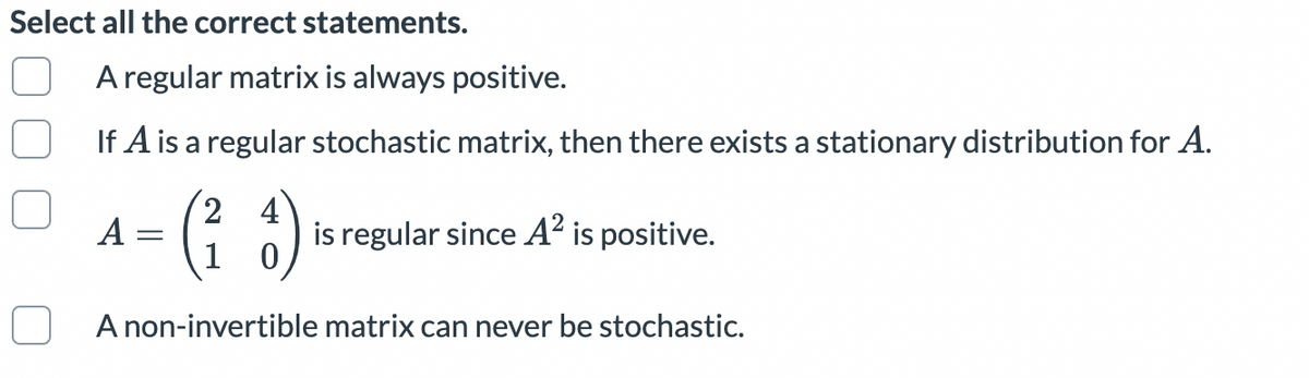 Select all the correct statements.
A regular matrix is always positive.
If A is a regular stochastic matrix, then there exists a stationary distribution for A.
2,
4
is regular since A² is positive.
A
A non-invertible matrix can never be stochastic.
