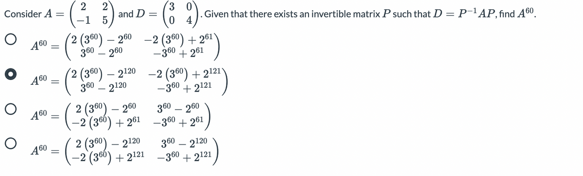 2
Consider A=
2
and D
3 0
-1
. Given that there exists an invertible matrix P such that D = P-'AP, find A60.
4
(? (300) – 200
-2 (360) + 261
-360 + 261
Ą60
360
260
-
2 (360) – 2120
360 – 2120
-2 (360) + 2121)
- 360 + 2121
Ą60
-
( 2
2 (360) – 260
360 – 260
Ą60
-2 (360) + 261 –360 + 261
2 (360) – 2120
360 – 2120
Ą60
(
2 (360) + 2121 –-360 + 2121
||
||
