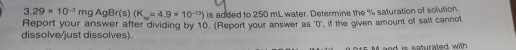 3.29 10 mg AgBr(s) (K 4.9 10) is added to 250 ml water. Determine the % saturation of solution
Report your answer after dividing by 10. (Report your answer as 0, t the given amount of salt cannok
dissolve/just dissolves).
