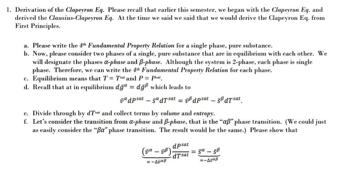 1. Derivation of the Clapeyron Eq. Please recall that earlier this semester, we began with the Clapeyron Eq. and
derived the Clausius-Clapeyron Eq. At the time we said we said that we would derive the Clapeyron Eq. from
First Principles.
a. Please write the 4th Fundamental Property Relation for a single phase, pure substance.
b. Now, please consider two phases of a single, pure substance that are in equilibrium with each other. We
will designate the phases a-phase and B-phase. Although the system is 2-phase, each phase is single
phase. Therefore, we can write the 4th Fundamental Property Relation for each phase.
c. Equilibrium means that T = Tsat and P= Psat
d. Recall that at in equilibrium dğª =
dğb which leads to
DadPsat – 5a dT sat
ob dpsat – 56 dT sat
e. Divide through by dTsat and collect terms by volume and entropy.
f. Let's consider the transition from a-phase and B-phase, that is the "aß" phase transition. (We could just
as easily consider the "Ba" phase transition. The result would be the same.) Please show that
dpsat
(5ª – ff).
= sa -.
dTsat
= -Abaß
=-Asaß
