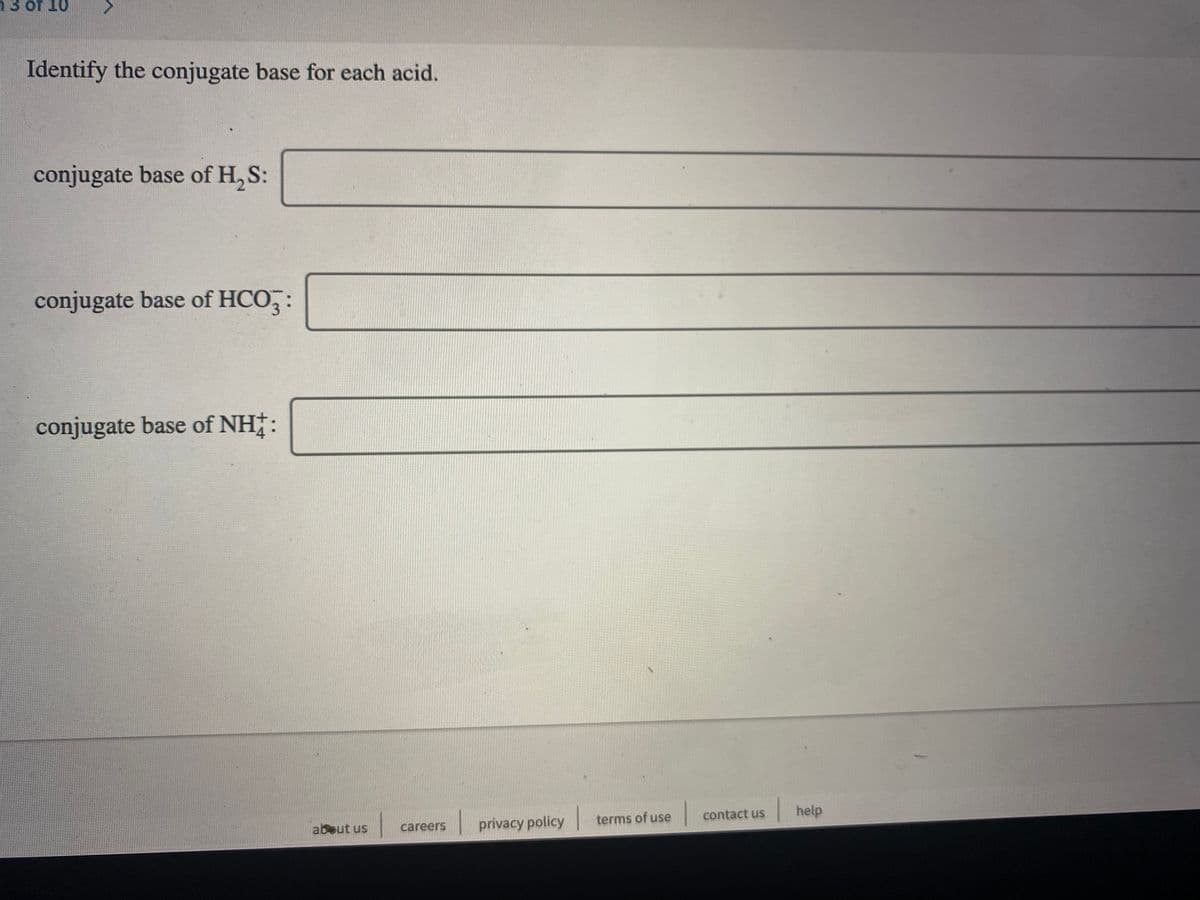 13 of 10
Identify the conjugate base for each acid.
conjugate base of H, S:
conjugate base of HCO, :
conjugate base of NH†:
|help
terms of use
contact us
about us
careers
privacy policy
