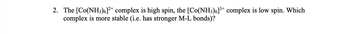 2. The [Co(NH;)6]?* complex is high spin, the [Co(NH3)6]³* complex is low spin. Which
complex is more stable (i.e. has stronger M-L bonds)?
