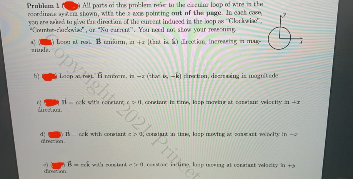 Problem 1
All parts of this problem refer to the circular loop of wire in the
coordinate system shown, with the z axis pointing out of the page. In each case,
you are asked to give the direction of the current induced in the loop as "Clockwise",
"Counter-clockwise", or "No current". You need not show your reasoning.
Loop at rest. B uniform, in +z (that is, k) direction, increasing in mag-
opyight 2021Princet
nitude.
b)
Loop at rest. B uniform, in -z (that is, –k) direction, decreasing in magnitude.
B =
cak with constant c > 0, constant in time, loop moving at constant velocity in +x
c)
direction.
B = crk with constant c > 0, constant in time, loop moving at constant velocity in -x
d)
direction.
crk with constant c > 0, constant in time, loop moving at constant velocity in +y
e)
direction.
%3D
