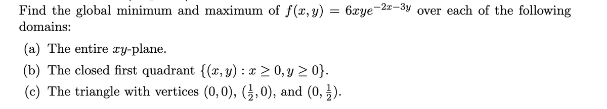 Find the global minimum and maximum of f(x,y) = 6xye-2a-3y over each of the following
domains:
(a) The entire xy-plane.
(b) The closed first quadrant {(x,y) : x > 0, y > 0}.
(c) The triangle with vertices (0, 0), (¿,0), and (0, ).
