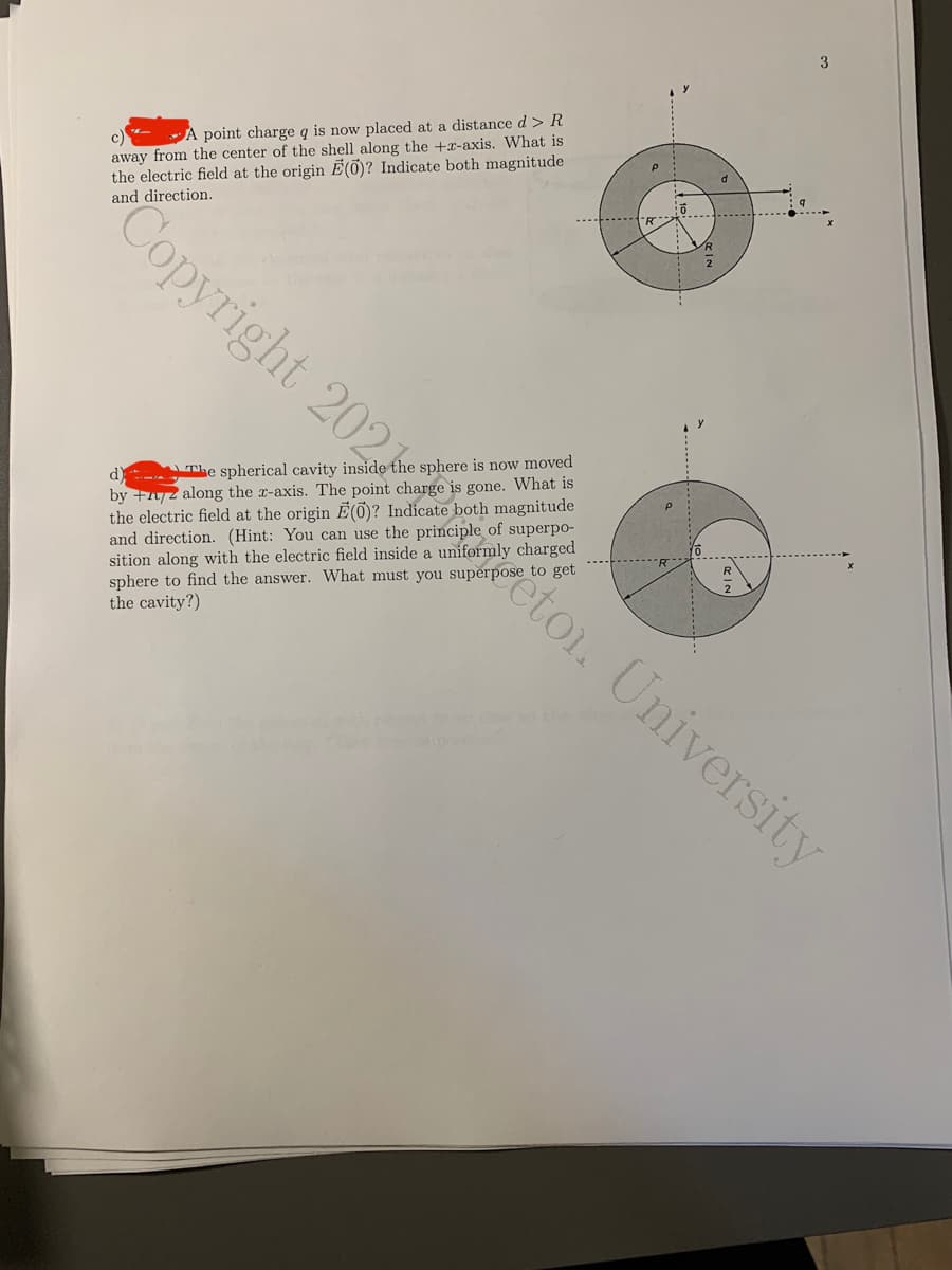 3
c)
away from the center of the shell along the +x-axis. What is
the electric field at the origin É(õ)? Indicate both magnitude
and direction.
A point charge q is now placed at a distance d > R
Copyright 202 etoi. University
The spherical cavity inside the sphere is now moved
by +n/2 along the x-axis. The point charge is gone. What is
the electric field at the origin E(0)? Indicate both magnitude
and direction. (Hint: You can use the principle of superpo-
sition along with the electric field inside a uniformly charged
sphere to find the answer. What must you superpose to get
the cavity?)
