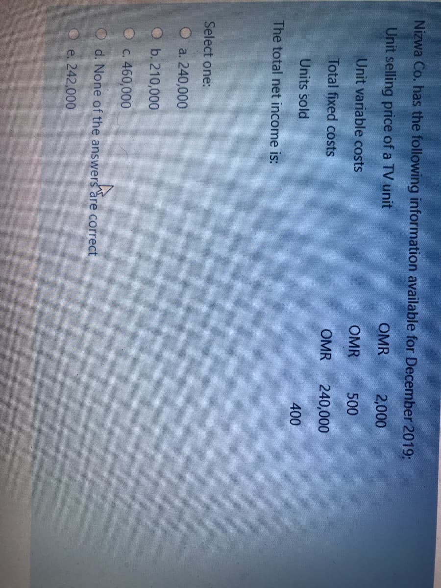 Nizwa Co. has the following information available for December 2019:
Unit selling price of a TV unit
OMR
2,000
Unit variable costs
OMR
500
Total fixed costs
OMR
240,000
Units sold
400
The total net income is:
Select one:
a. 240,000
b. 210,000
C. 460,000
O d. None of the answers are correct
e. 242,000
