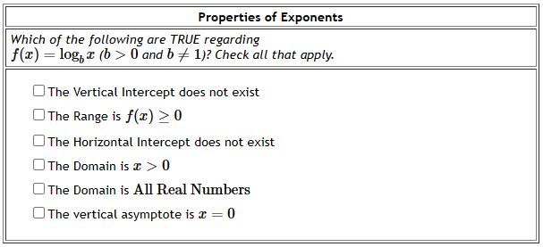 Properties of Exponents
Which of the following are TRUE regarding
f(x) = log x (b>0 and b + 1)? Check all that apply.
The Vertical Intercept does not exist
The Range is f(x) ≥ 0
The Horizontal Intercept does not exist
The Domain is x > 0
The Domain is All Real Numbers
The vertical asymptote is x = 0