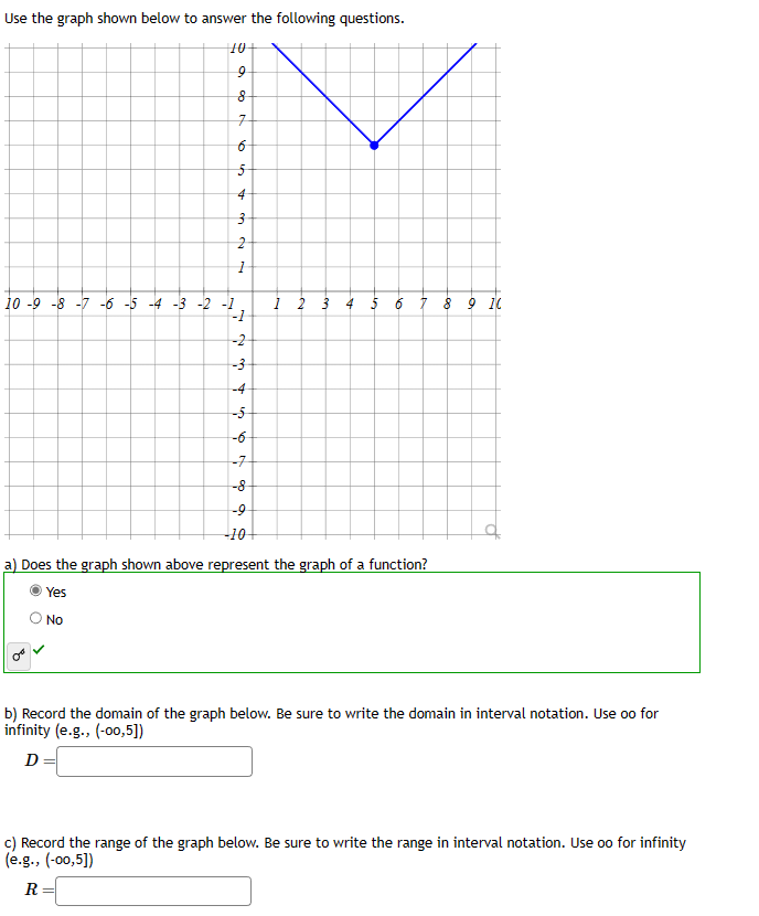 Use the graph shown below to answer the following questions.
10+
16
8
7
6
5
4
3
2
1
10-9-8-7 -6 -5 -4 -3 -2 -1
-2
Ná c A w Ń
-3
-4
-5
-7
-8
-9
-10
1 2 3 4 5
10
7 8 9 10
a) Does the graph shown above represent the graph of a function?
Yes
No
b) Record the domain of the graph below. Be sure to write the domain in interval notation. Use oo for
infinity (e.g., (-00,5])
D
c) Record the range of the graph below. Be sure to write the range in interval notation. Use oo for infinity
(e.g., (-00,5])
R