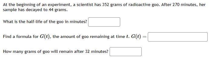At the beginning of an experiment, a scientist has 352 grams of radioactive goo. After 270 minutes, her
sample has decayed to 44 grams.
What is the half-life of the goo in minutes?
Find a formula for G(t), the amount of goo remaining at time t. G(t) =
How many grams of goo will remain after 32 minutes?