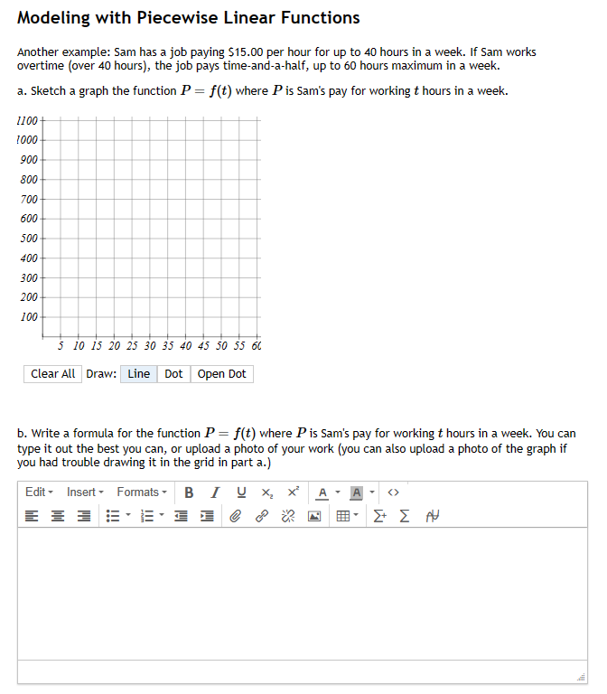 Modeling with Piecewise Linear Functions
Another example: Sam has a job paying $15.00 per hour for up to 40 hours in a week. If Sam works
overtime (over 40 hours), the job pays time-and-a-half, up to 60 hours maximum in a week.
a. Sketch a graph the function P = f(t) where P is Sam's pay for working t hours in a week.
1100
1000
900
800
700
600
500
400
300
200
100
5 10 15 20 25 30 35 40 45 50 55 60
Clear All Draw: Line Dot Open Dot
b. Write a formula for the function P = f(t) where P is Sam's pay for working t hours in a week. You can
type it out the best you can, or upload a photo of your work (you can also upload a photo of the graph if
you had trouble drawing it in the grid in part a.)
Edit Insert
= = =
Formats
· ·
B IU X₂ X² A
e
Σ+ Σ ΑΗ