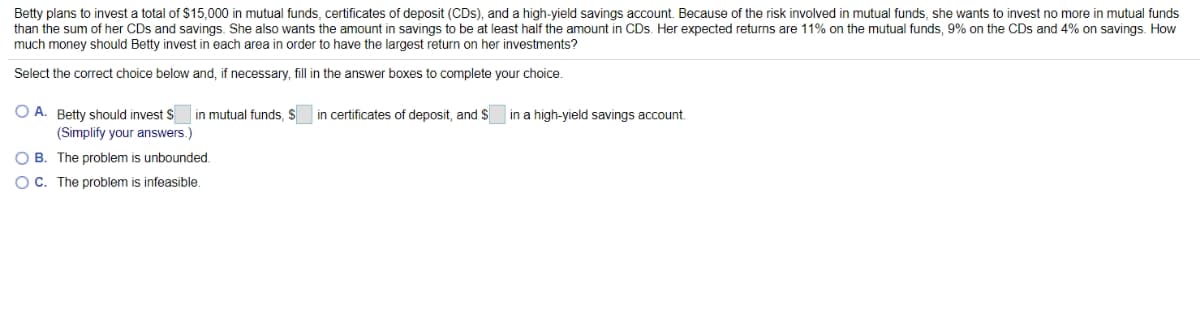 Betty plans to invest a total of $15.000 in mutual funds, certificates of deposit (CDs), and a high-yield savings account. Because of the risk involved in mutual funds, she wants to invest no more in mutual funds
than the sum of her CDs and savings. She also wants the amount in savings to be at least half the amount in CDs. Her expected returns are 11% on the mutual funds, 9% on the CDs and 4% on savings. How
much money should Betty invest in each area in order to have the largest return on her investments?
Select the correct choice below and, if necessary, fill in the answer boxes to complete your choice.
O A. Betty should invest $
in mutual funds, $
in certificates of deposit, and $
in a high-yield savings account.
(Simplify your answers.)
O B. The problem is unbounded.
O C. The problem is infeasible.
