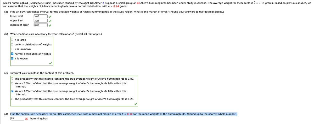 Allen's hummingbird (Selasphorus sasin) has been studied by zoologist Bill Alther.t Suppose a small group of 13 Allen's hummingbirds has been under study in Arizona. The average weight for these birds is x = 3.15 grams. Based on previous studies, we
can assume that the weights of Allen's hummingbirds have a normal distribution, with o = 0.24 gram.
(a) Find an 80% confidence interval for the average weights of Allen's hummingbirds in the study region. What is the margin of error? (Round your answers to two decimal places.)
lower limit
3.06
upper limit
3.24
margin of error
0.09
(b) What conditions are necessary for your calculations? (Select all that apply.)
n is large
uniform distribution of weights
o is unknown
V normal distribution of weights
V o is known
(c) Interpret your results in the context of this problem.
O The probability that this interval contains the true average weight of Allen's hummingbirds is 0.80.
O We are 20% confident that the true average weight of Allen's hummingbirds falls within this
interval.
O We are 80% confident that the true average weight of Allen's hummingbirds falls within this
interval.
The probability that this interval contains the true average weight of Allen's hummingbirds is 0.20.
(d) Find the sample size necessary for an 80% confidence level with a maximal margin of error E = 0.10 for the mean weights of the hummingbirds. (Round up to the nearest whole number.)
95
X hummingbirds
