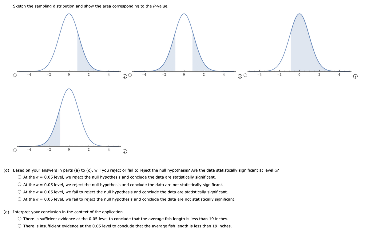 Sketch the sampling distribution and show the area corresponding to the P-value.
.2
2
4
-2
2
-2
4
4
-2
4
(d) Based on your answers in parts (a) to (c), will you reject or fail to reject the null hypothesis? Are the data statistically significant at level a?
O At the a = 0.05 level, we reject the null hypothesis and conclude the data are statistically significant.
At the a = 0.05 level, we reject the null hypothesis and conclude the data are not statistically significant.
O At the a = 0.05 level, we fail to reject the null hypothesis and conclude the data are statistically significant.
O At the a = 0.05 level, we fail to reject the null hypothesis and conclude the data are not statistically significant.
(e) Interpret your conclusion in the context of the application.
O There is sufficient evidence at the 0.05 level to conclude that the average fish length is less than 19 inches.
O There is insufficient evidence at the 0.05 level to conclude that the average fish length is less than 19 inches.
