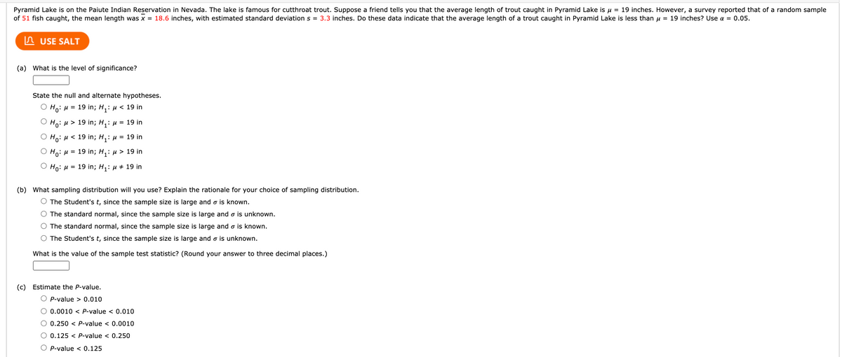 Pyramid Lake is on the Paiute Indian Reservation in Nevada. The lake is famous for cutthroat trout. Suppose a friend tells you that the average length of trout caught in Pyramid Lake is u = 19 inches. However, a survey reported that of a random sample
of 51 fish caught, the mean length was x = 18.6 inches, with estimated standard deviation s = 3.3 inches. Do these data indicate that the average length of a trout caught in Pyramid Lake is less than u = 19 inches? Use a = 0.05.
n USE SALT
(a) What is the level of significance?
State the null and alternate hypotheses.
О Н: и 3D 19 in; H,: и < 19 in
Но: и> 19 in; Hi: и
= 19 in
Но: и < 19 in; H: и
= 19 in
О Н: и 3 19 in; H,: и > 19 in
О Но: и 3D 19 in; H,: и + 19 in
(b) What sampling distribution will you use? Explain the rationale for your choice of sampling distribution.
The Student's t, since the sample size is large and o is known.
O The standard normal, since the sample size is large and o is unknown.
The standard normal, since the sample size is large and o is known.
O The Student's t, since the sample size is large and o is unknown.
What is the value of the sample test statistic? (Round your answer to three decimal places.)
(c) Estimate the P-value.
O P-value > 0.010
O 0.0010 < P-value < 0.010
0.250 < P-value < 0.0010
O 0.125 < P-value < 0.250
P-value < 0.125
