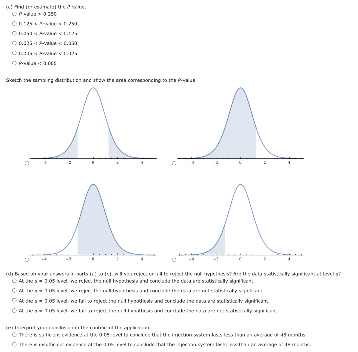 (c) Find (or estimate) the P-value.
O P-value > 0.250
O 0.125 < P-value < 0.250
O 0.050 < P-value < 0.125
O 0.025 < P-value < 0.050
O 0.005 < P-value < 0.025
O P-value < 0.005
Sketch the sampling distribution and show the area corresponding to the P-value.
-2
4
-4
4
-2
4
-2
4
(d) Based on your answers in parts (a) to (c), will you reject or fail to reject the null hypothesis? Are the data statistically significant at level a?
O At the a = 0.05 level, we reject the null hypothesis and conclude the data are statistically significant.
O At the a = 0.05 level, we reject the null hypothesis and conclude the data are not statistically significant.
At the a = 0.05 level, we fail to reject the null hypothesis and conclude the data are statistically significant.
At the a = 0.05 level, we fail to reject the null hypothesis and conclude the data are not statistically significant.
(e) Interpret your conclusion in the context of the application.
O There is sufficient evidence at the 0.05 level to conclude that the injection system lasts less than an average of 48 months.
O There is insufficient evidence at the 0.05 level to conclude that the injection system lasts less than an average of 48 months.
