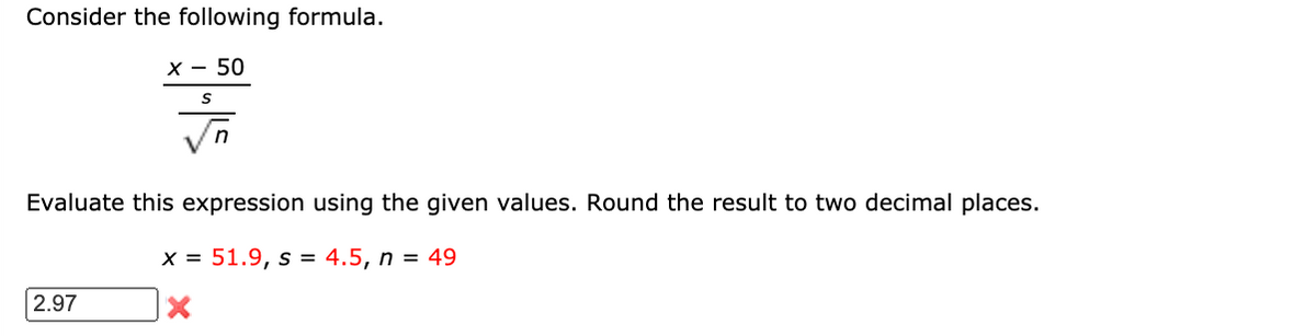 Consider the following formula.
х — 50
Evaluate this expression using the given values. Round the result to two decimal places.
x = 51.9, s = 4.5, n = 49
2.97
