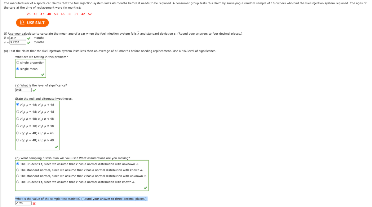 The manufacturer of a sports car claims that the fuel injection system lasts 48 months before it needs to be replaced. A consumer group tests this claim by surveying a random sample of 10 owners who had the fuel injection system replaced. The ages of
the cars at the time of replacement were (in months):
25 48 47
48
53 46
30 51 42
52
In USE SALT
(i) Use your calculator to calculate the mean age of a car when the fuel injection system fails x and standard deviation s. (Round your answers to four decimal places.)
X = 44.2
months
s = 9.4257
months
(ii) Test the claim that the fuel injection system lasts less than an average of 48 months before needing replacement. Use a 5% level of significance.
What are we testing in this problem?
O single proportion
O single mean
(a) What is the level of significance?
0.05
State the null and alternate hypotheses.
О Но: и %3D 48%;B Hі: и < 48
Ο H: μ = 48; H1: μ > 48
Ho: p = 48; H1: p < 48
Ο Hρ: μ=48; H1: μ+ 48
О Но: р %3D 48; Hi: р# 48
Ho: p = 48; H1: p > 48
(b) What sampling distribution will you use? What assumptions are you making?
O The Student's t, since we assume that x has a normal distribution with unknown o.
O The standard normal, since we assume that x has a normal distribution with known o.
O The standard normal, since we assume that x has a normal distribution with unknown o.
O The Student's t, since we assume that x has a normal distribution with known o.
What is the value of the sample test statistic? (Round your answer to three decimal places.)
|-1.28
