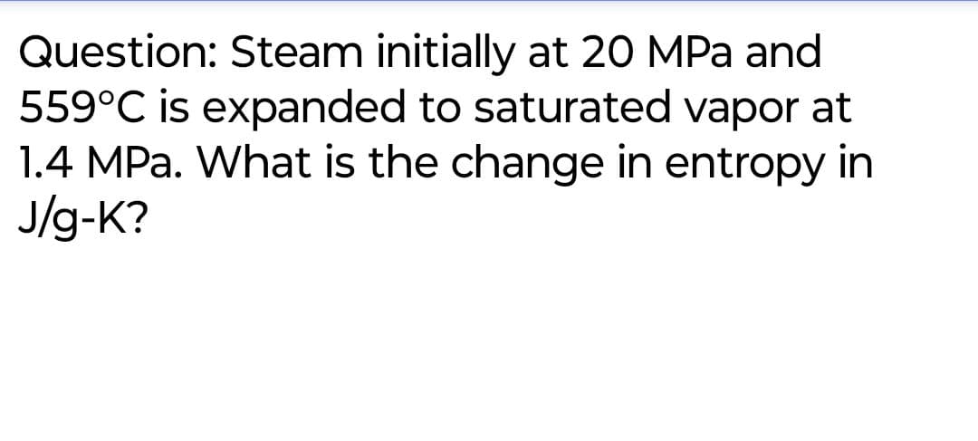 Question: Steam initially at 20 MPa and
559°C is expanded to saturated vapor at
1.4 MPa. What is the change in entropy in
J/g-K?