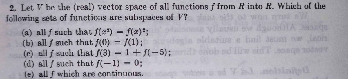 2. Let V be the (real) vector space of all functions f from R into R. Which of the
following sets of functions are subspaces of V?
of won D
(a) all f such that f(x2) = f(x)²;
(b) all f such that f(0) = f(1);
(c) all f such that f(3) = 1+ f(-5);
(d) all f such that f(-1) = 0;
(e) all f which are continuous.
SUBD ew dguonIAsoAga
a bnt dem ow Jasin
snob .9oaqe nodoov
%3D
gla oldetive
laois
%D
ed liw eidT
%3D
ood V ioisinited
