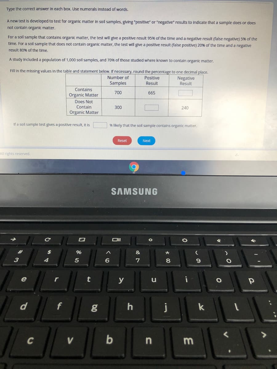 Type the correct answer in each box. Use numerals Instead of words.
A new test is developed to test for organic matter In sol samples, glving "positive" or "negative" results to Indicate that a sample does or does
not contaln organic matter.
For a soll sample that contalns organic matter, the test will give a positive result 95% of the time and a negative result (false negative) 5% of the
time. For a soll sample that does not contaln organic matter, the test wll glve a positive result (false positive) 20% of the time and a negative
result 80% of the time.
A study Included a population of 1,000 soll samples, and 70%6 of those studled where known to contain organic matter.
Fill in the missing values in the table and statement below. If necessary, round the percentage to one decimal place.
Number of
Positive
Negative
Result
Samples
Result
Contains
700
665
Organic Matter
Does Not
Contain
300
240
Organic Matter
If a soll sample test gives a positive result, It is
% Ilkely that the soll sample contalns organic matter.
Reset
Next
All rights reserved.
SAMSUNG
%23
$
%
&
7
8
t
u
k
C
V
b
口
