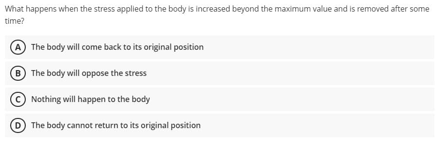 What happens when the stress applied to the body is increased beyond the maximum value and is removed after some
time?
A The body will come back to its original position
B The body will oppose the stress
C) Nothing will happen to the body
D The body cannot return to its original position
