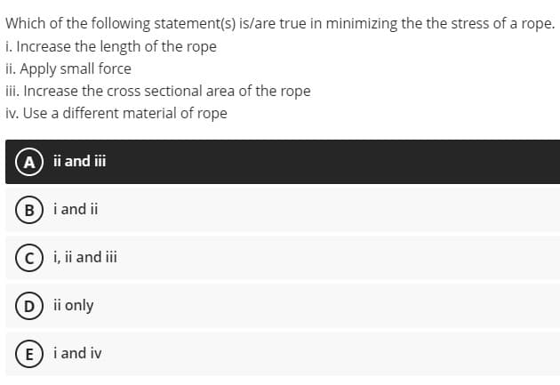 Which of the following statement(s) is/are true in minimizing the the stress of a rope.
i. Increase the length of the rope
ii. Apply small force
iii. Increase the cross sectional area of the rope
iv. Use a different material of rope
A i and i
B i and ii
i, ii and iii
(D ii only
E) i and iv
