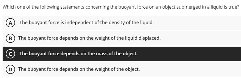 Which one of the following statements concerning the buoyant force on an object submerged in a liquid is true?
The buoyant force is independent of the density of the liquid.
B The buoyant force depends on the weight of the liquid displaced.
© The buoyant force depends on the mass of the object.
D The buoyant force depends on the weight of the object.
