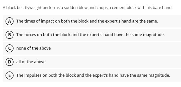 A black belt flyweight performs a sudden blow and chops a cement block with his bare hand.
A The times of impact on both the block and the expert's hand are the same.
(B The forces on both the block and the expert's hand have the same magnitude.
C none of the above
D all of the above
(E) The impulses on both the block and the expert's hand have the same magnitude.
