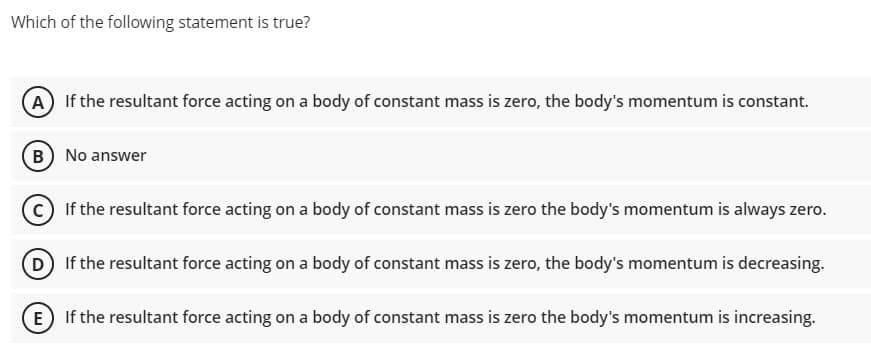 Which of the following statement is true?
A If the resultant force acting on a body of constant mass is zero, the body's momentum is constant.
B No answer
C If the resultant force acting on a body of constant mass is zero the body's momentum is always zero.
(D If the resultant force acting on a body of constant mass is zero, the body's momentum is decreasing.
E If the resultant force acting on a body of constant mass is zero the body's momentum is increasing.
