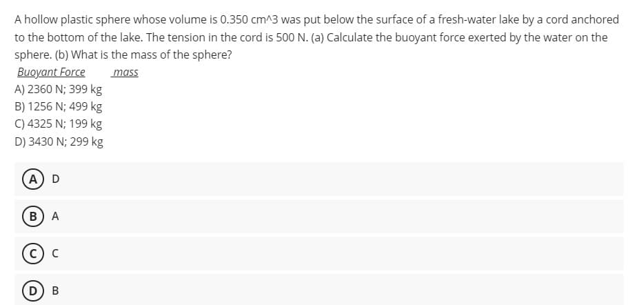 A hollow plastic sphere whose volume is 0.350 cm^3 was put below the surface of a fresh-water lake by a cord anchored
to the bottom of the lake. The tension in the cord is 500 N. (a) Calculate the buoyant force exerted by the water on the
sphere. (b) What is the mass of the sphere?
Buoyant Force
A) 2360 N; 399 kg
mass
B) 1256 N; 499 kg
C) 4325 N; 199 kg
D) 3430 N; 299 kg
A) D
в) А
с) с
D) B
