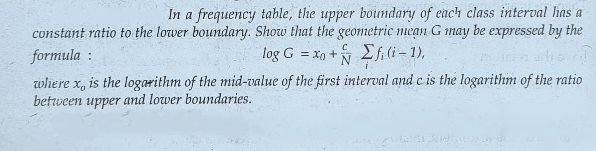 In a frequency table, the upper boundary of each class interval has a
constant ratio to the lower boundary. Show that the geometric mean G may be expressed by the
log G = xo + fi (i-1),
formula:
where x, is the logarithm of the mid-value of the first interval and c is the logarithm of the ratio
between upper and lower boundaries.