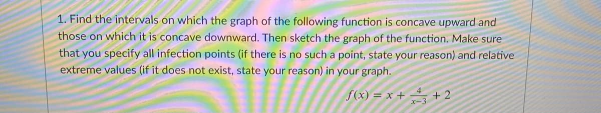 1. Find the intervals on which the graph of the following function is concave upward and
those on which it is concave downward. Then sketch the graph of the function. Make sure
that you specify all infection points (if there is no such a point, state your reason) and relative
extreme values (if it does not exist, state your reason) in your graph.
f(x) = x + +2
x-3

