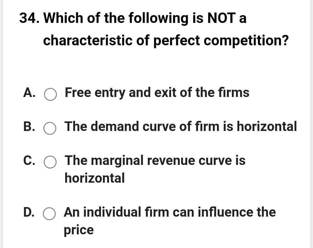 34. Which of the following is NOT a
characteristic of perfect competition?
A. O Free entry and exit of the firms
B. O The demand curve of firm is horizontal
C. O The marginal revenue curve is
horizontal
D. O An individual firm can influence the
price
