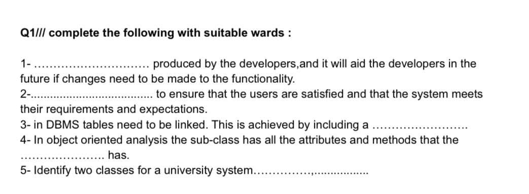 Q1/II complete the following with suitable wards :
1-
produced by the developers, and it will aid the developers in the
future if changes need to be made to the functionality.
2..
.... to ensure that the users are satisfied and that the system meets
their requirements and expectations.
3- in DBMS tables need to be linked. This is achieved by including a
4- In object oriented analysis the sub-class has all the attributes and methods that the
has.
5- Identify two classes for a university system...
