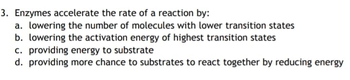 3. Enzymes accelerate the rate of a reaction by:
a. lowering the number of molecules with lower transition states
b. lowering the activation energy of highest transition states
c. providing energy to substrate
d. providing more chance to substrates to react together by reducing energy
