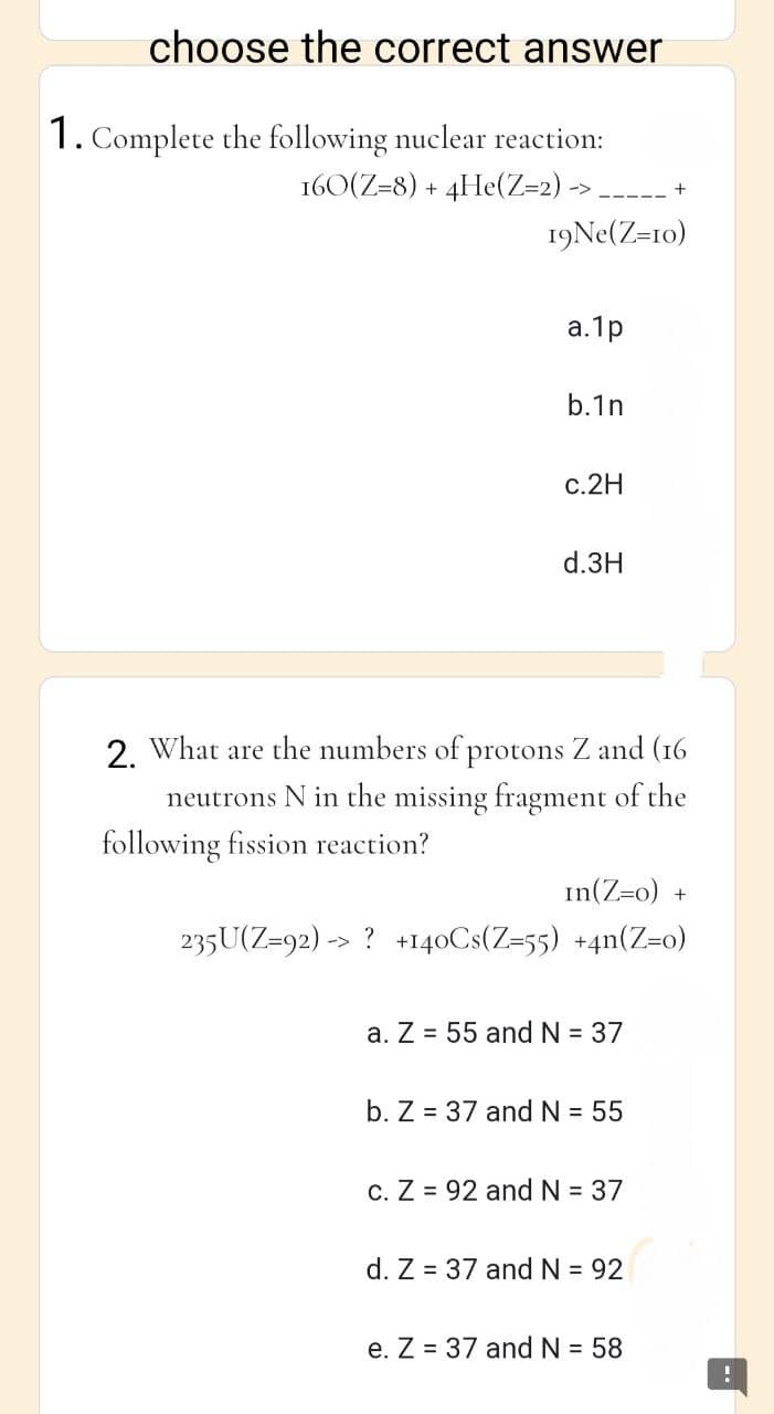 choose the correct answer
1. Complete the following nuclear reaction:
160(Z=8) + 4He(Z=2) -> ----- +
19Ne(Z=10)
a.1p
b.1n
c.2H
d.3H
2. What are the numbers of protons Z and (16
neutrons N in the missing fragment of the
following fission reaction?
In(Z=0) +
235U(Z=92)-> ? +140Cs(Z=55) +4n(Z=0)
a. Z = 55 and N = 37
b. Z 37 and N = 55
c. Z 92 and N = 37
d. Z = 37 and N = 92
e. Z 37 and N = 58
!