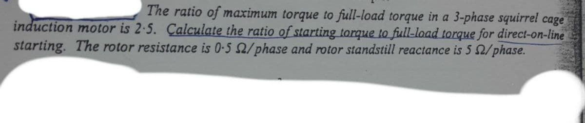 The ratio of maximum torque to full-load torque in a 3-phase squirrel cage
induction motor is 2-5. Calculate the ratio of starting torque to full-load torque for direct-on-line
starting. The rotor resistance is 0-5 2/phase and rotor standstill reactance is 5 2/phase.