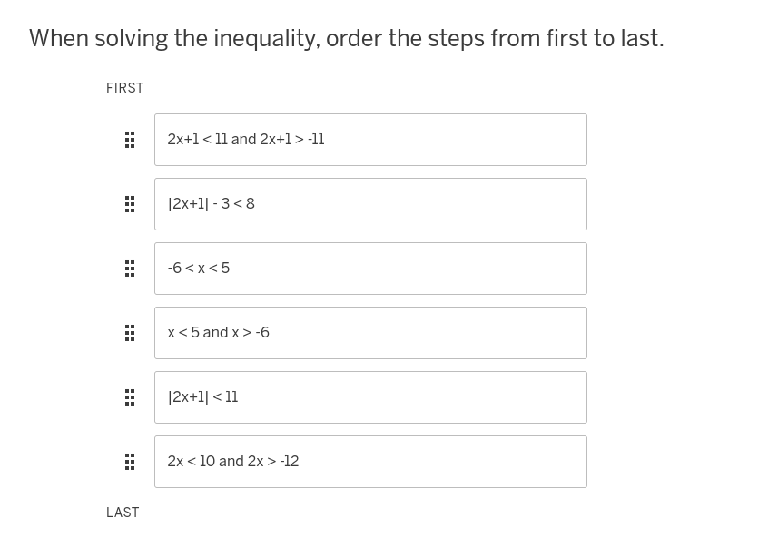 When solving the inequality, order the steps from first to last.
FIRST
:::
HHH
LAST
2x+1 <11 and 2x+1> -11
|2x+11-3<8
-6<x<5
x < 5 and x>-6
|2x+1|< 11
2x < 10 and 2x > -12