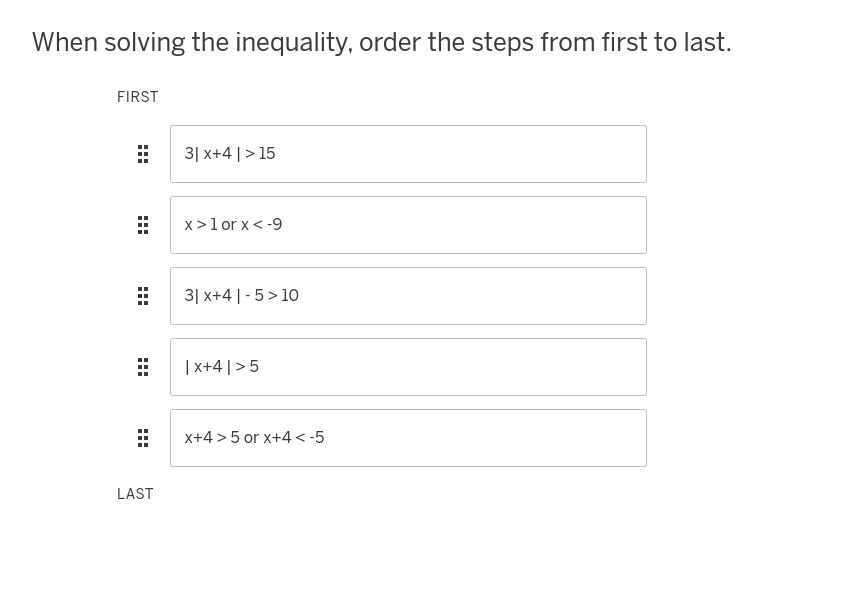 When solving the inequality, order the steps from first to last.
FIRST
HHH
:::
3| x+4 | > 15
:::
x > 1 or x < -9
:::
3| x+4 | -5>10
LAST
| x+4 | >5
x+4>5 or x+4<-5