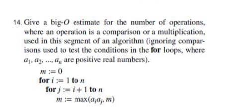 14. Give a big-O estimate for the number of operations,
where an operation is a comparison or a multiplication,
used in this segment of an algorithm (ignoring compar-
isons used to test the conditions in the for loops, where
a1, az, ., a, are positive real numbers).
m := 0
for i := 1 to n
for j := i +1 to n
m:= max(a,aj, m)
