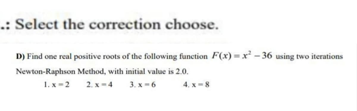 .: Select the correction choose.
D) Find one real positive roots of the following function F(x)=x²-36 using two iterations
Newton-Raphson Method, with initial value is 2.0.
1.x=2
2. x=4 3.x=6
4.x=8